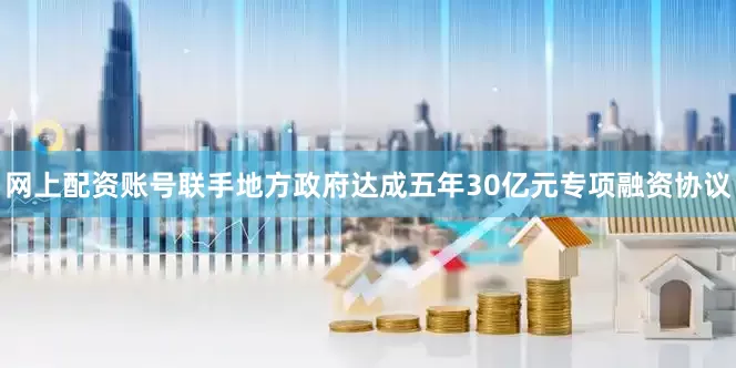 网上配资账号联手地方政府达成五年30亿元专项融资协议