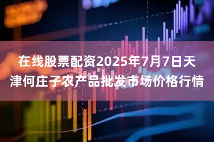 在线股票配资2025年7月7日天津何庄子农产品批发市场价格行情