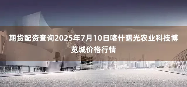 期货配资查询2025年7月10日喀什曙光农业科技博览城价格行情