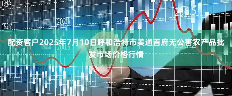 配资客户2025年7月10日呼和浩特市美通首府无公害农产品批发市场价格行情