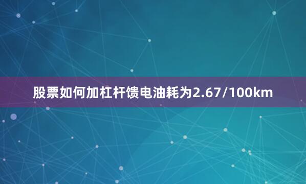 股票如何加杠杆馈电油耗为2.67/100km