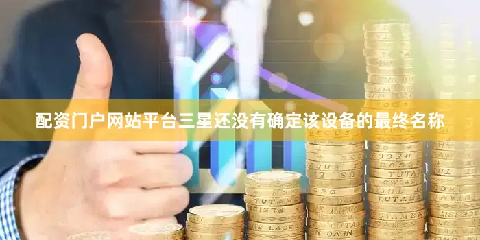 配资门户网站平台三星还没有确定该设备的最终名称