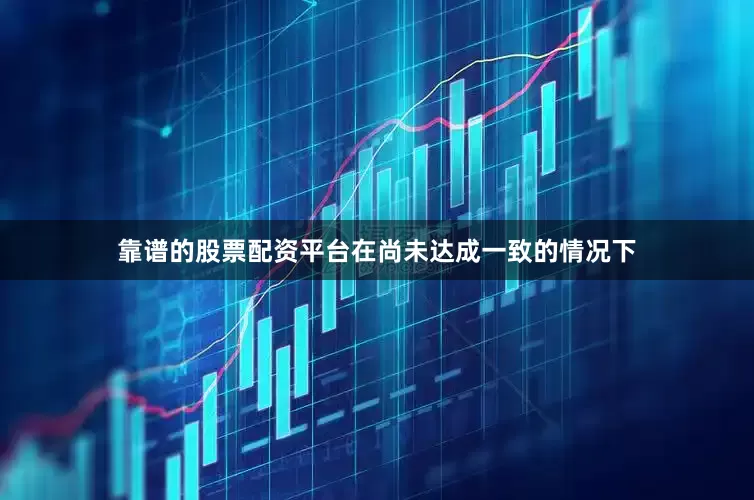 靠谱的股票配资平台在尚未达成一致的情况下