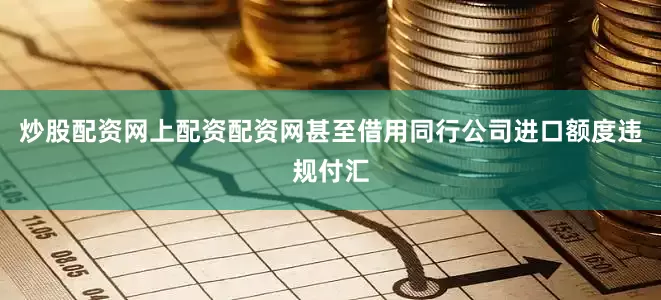炒股配资网上配资配资网甚至借用同行公司进口额度违规付汇