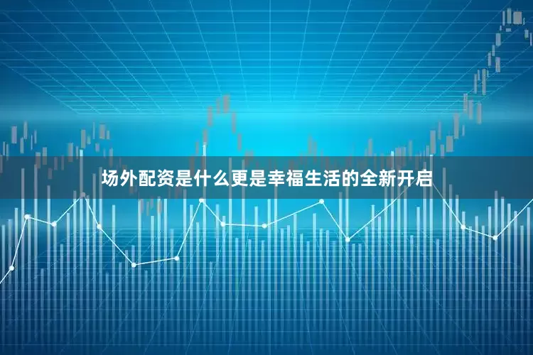 场外配资是什么更是幸福生活的全新开启